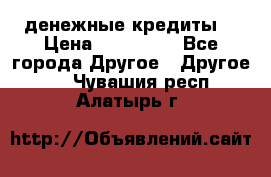 денежные кредиты! › Цена ­ 500 000 - Все города Другое » Другое   . Чувашия респ.,Алатырь г.